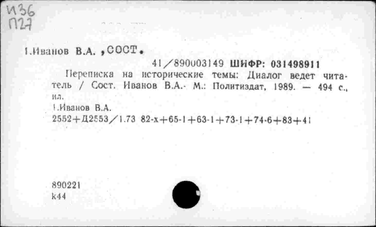 ﻿ад
1.Иванов В.А. ,СОСТ.
41/890003149 ШИФР: 031498911
Переписка на исторические темы: Диалог ведет читатель / Сост. Иванов В.А.- М.: Политиздат, 1989. — 494 с., ил.
I.Иванов В.А.
2552+Д2553/1.73 82-Х+65-1+63-1+73-1+74-6+83+41
890221 к44